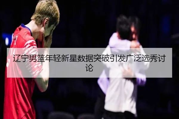 辽宁男篮年轻新星数据突破引发广泛选秀讨论